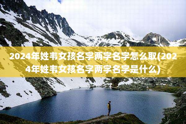 2024年姓韦女孩名字两字名字怎么取(2024年姓韦女孩名字两字名字是什么)