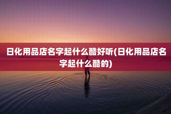 日化用品店名字起什么酷好听(日化用品店名字起什么酷的)