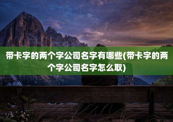 带卡字的两个字公司名字有哪些(带卡字的两个字公司名字怎么取)