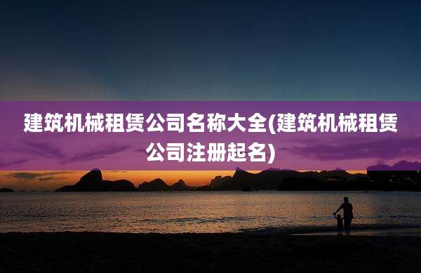 建筑机械租赁公司名称大全(建筑机械租赁公司注册起名)