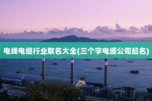 电线电缆行业取名大全(三个字电缆公司起名)