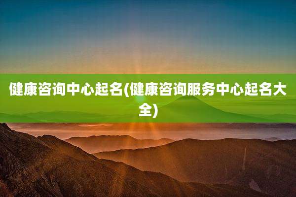 健康咨询中心起名(健康咨询服务中心起名大全)