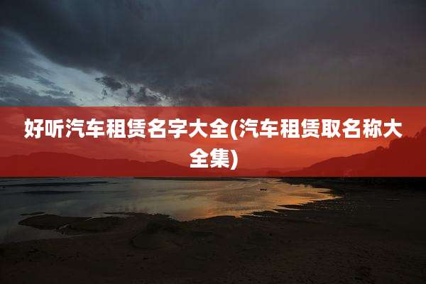 好听汽车租赁名字大全(汽车租赁取名称大全集)