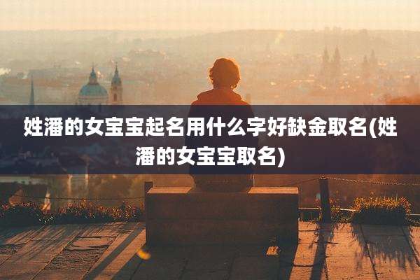 姓潘的女宝宝起名用什么字好缺金取名(姓潘的女宝宝取名)