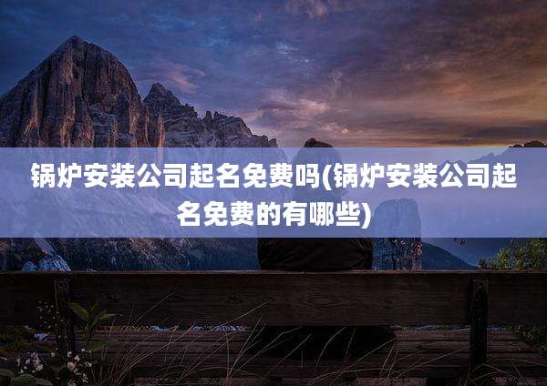 锅炉安装公司起名免费吗(锅炉安装公司起名免费的有哪些)