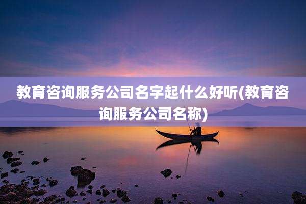 教育咨询服务公司名字起什么好听(教育咨询服务公司名称)