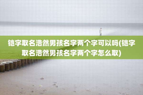 铠字取名浩然男孩名字两个字可以吗(铠字取名浩然男孩名字两个字怎么取)