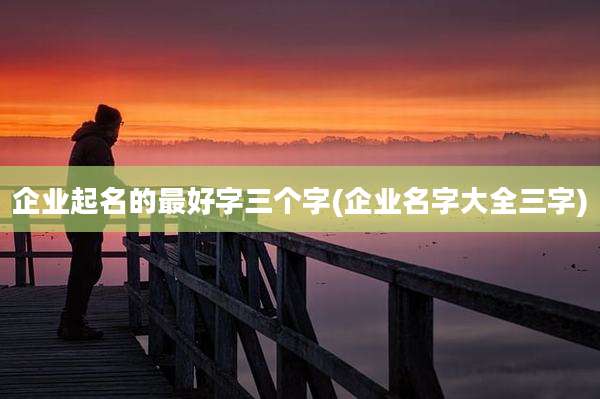 企业起名的最好字三个字(企业名字大全三字)
