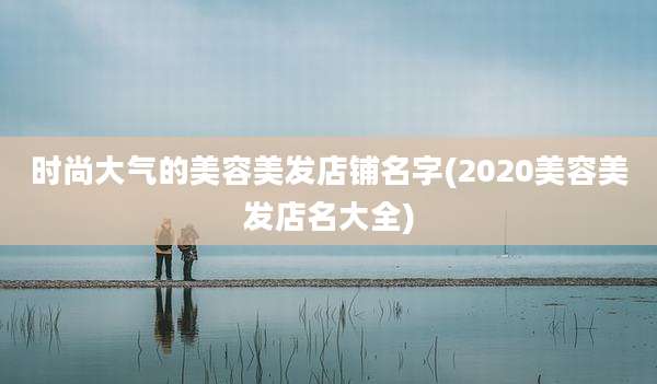 时尚大气的美容美发店铺名字(2020美容美发店名大全)
