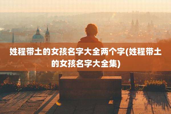 姓程带土的女孩名字大全两个字(姓程带土的女孩名字大全集)