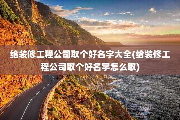 给装修工程公司取个好名字大全(给装修工程公司取个好名字怎么取)