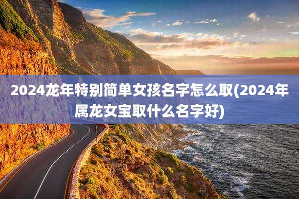 2024龙年特别简单女孩名字怎么取(2024年属龙女宝取什么名字好)