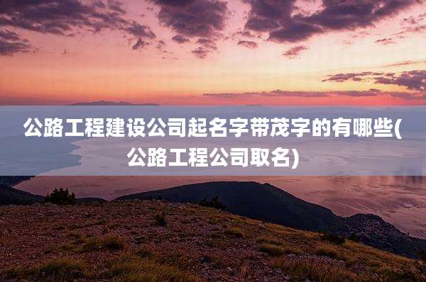 公路工程建设公司起名字带茂字的有哪些(公路工程公司取名)