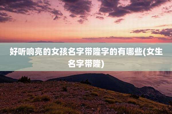 好听响亮的女孩名字带隆字的有哪些(女生名字带隆)