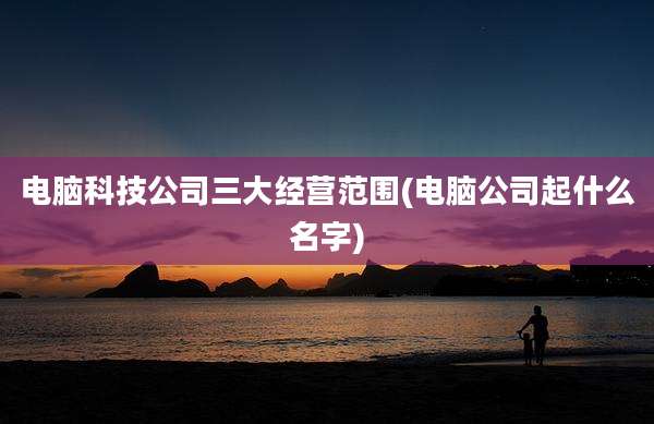 电脑科技公司三大经营范围(电脑公司起什么名字)