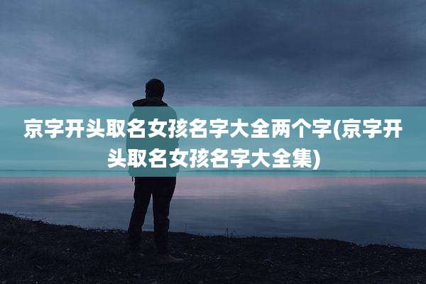 京字开头取名女孩名字大全两个字(京字开头取名女孩名字大全集)