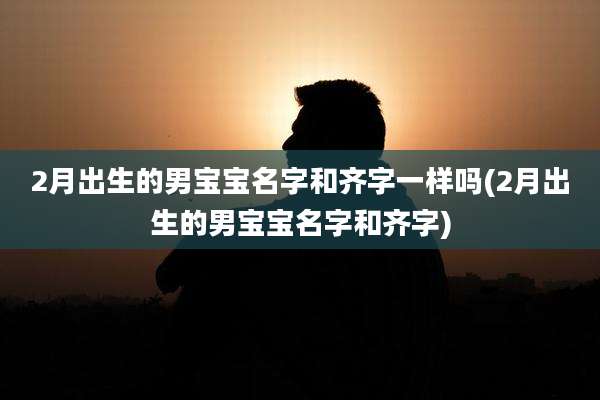 2月出生的男宝宝名字和齐字一样吗(2月出生的男宝宝名字和齐字)