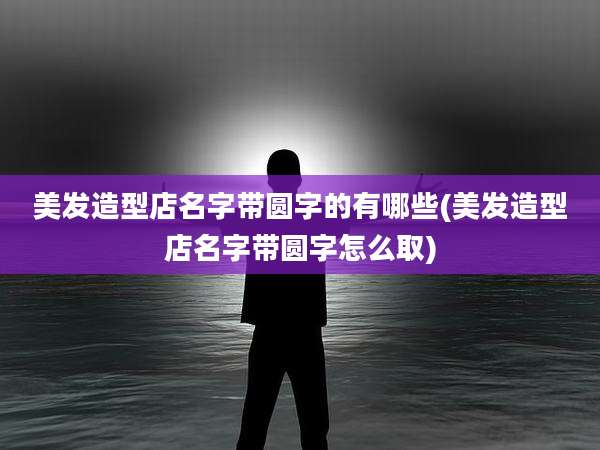 美发造型店名字带圆字的有哪些(美发造型店名字带圆字怎么取)