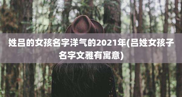 姓吕的女孩名字洋气的2021年(吕姓女孩子名字文雅有寓意)