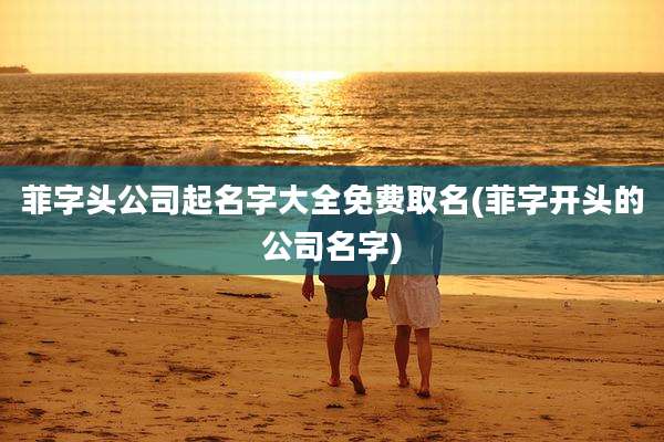 菲字头公司起名字大全免费取名(菲字开头的公司名字)