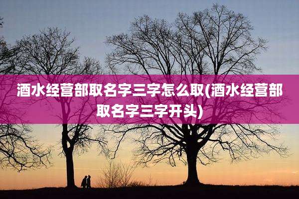 酒水经营部取名字三字怎么取(酒水经营部取名字三字开头)