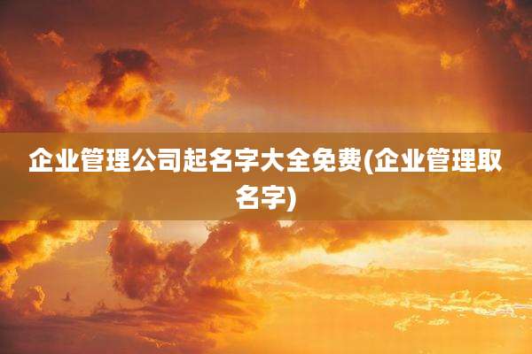 企业管理公司起名字大全免费(企业管理取名字)