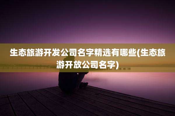 生态旅游开发公司名字精选有哪些(生态旅游开放公司名字)