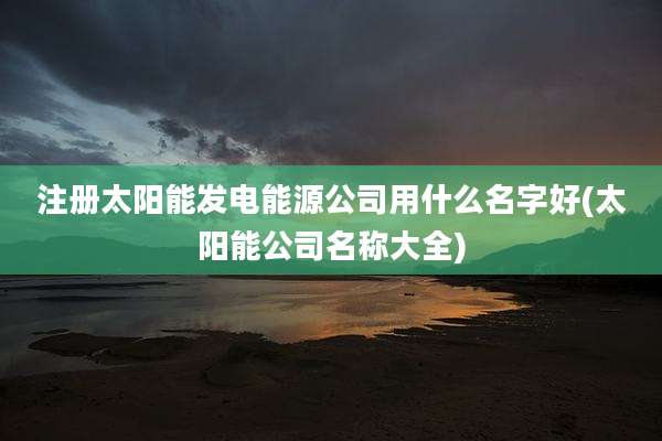 注册太阳能发电能源公司用什么名字好(太阳能公司名称大全)
