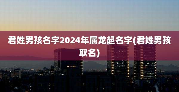 君姓男孩名字2024年属龙起名字(君姓男孩取名)