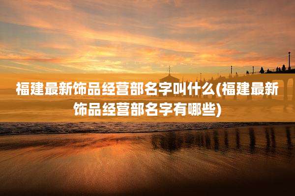 福建最新饰品经营部名字叫什么(福建最新饰品经营部名字有哪些)
