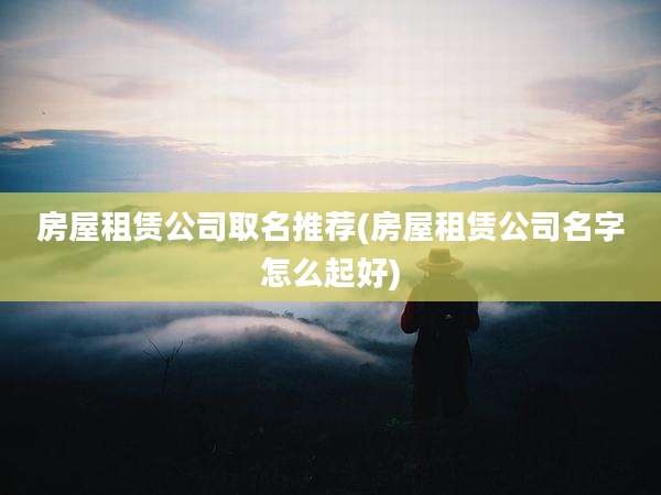 房屋租赁公司取名推荐(房屋租赁公司名字怎么起好)