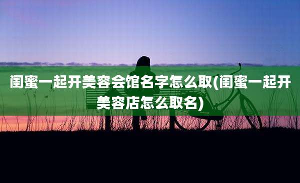 闺蜜一起开美容会馆名字怎么取(闺蜜一起开美容店怎么取名)