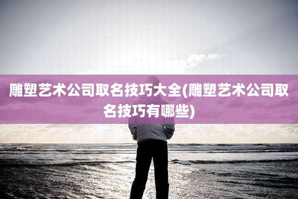 雕塑艺术公司取名技巧大全(雕塑艺术公司取名技巧有哪些)