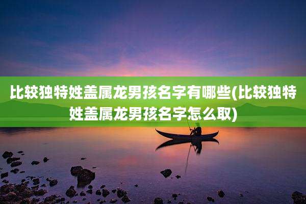 比较独特姓盖属龙男孩名字有哪些(比较独特姓盖属龙男孩名字怎么取)