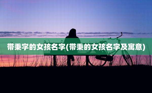 带秉字的女孩名字(带秉的女孩名字及寓意)