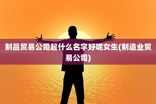制品贸易公司起什么名字好呢女生(制造业贸易公司)