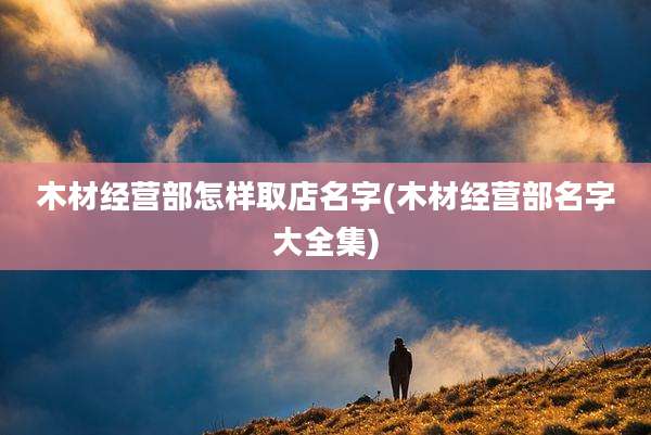 木材经营部怎样取店名字(木材经营部名字大全集)