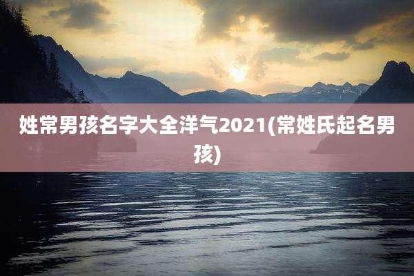 姓常男孩名字大全洋气2021(常姓氏起名男孩)