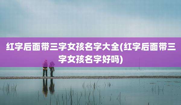 红字后面带三字女孩名字大全(红字后面带三字女孩名字好吗)
