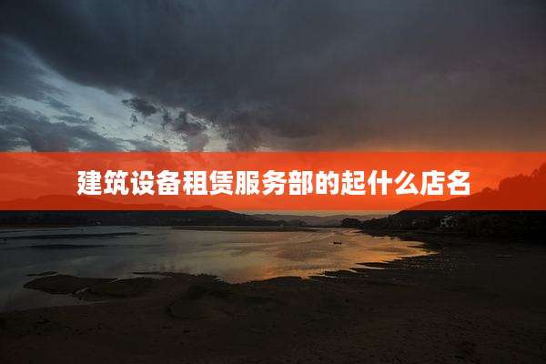 建筑设备租赁服务部的起什么店名