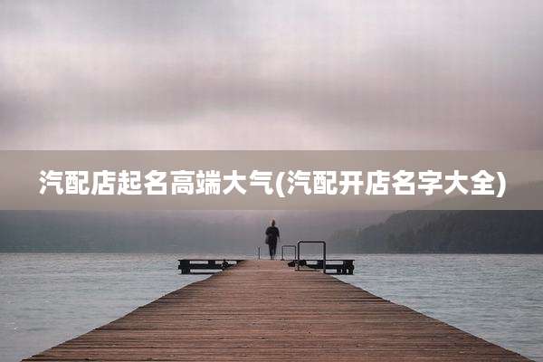 汽配店起名高端大气(汽配开店名字大全)