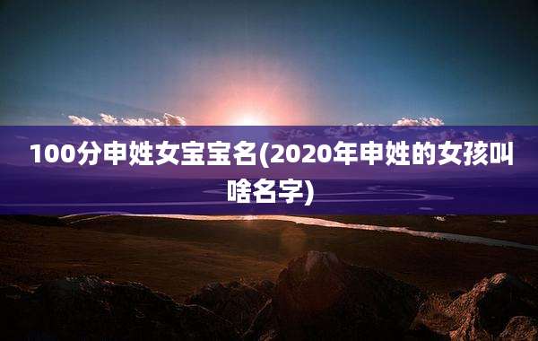 100分申姓女宝宝名(2020年申姓的女孩叫啥名字)