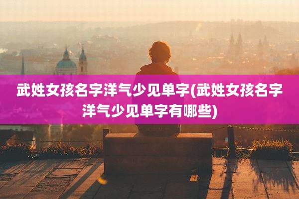武姓女孩名字洋气少见单字(武姓女孩名字洋气少见单字有哪些)