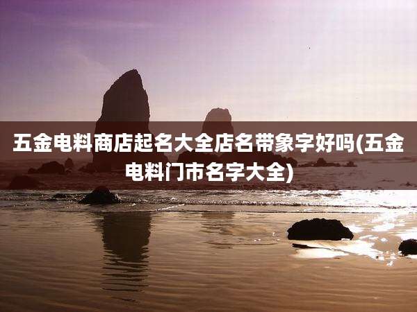 五金电料商店起名大全店名带象字好吗(五金电料门市名字大全)