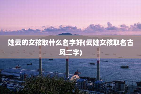 姓云的女孩取什么名字好(云姓女孩取名古风二字)