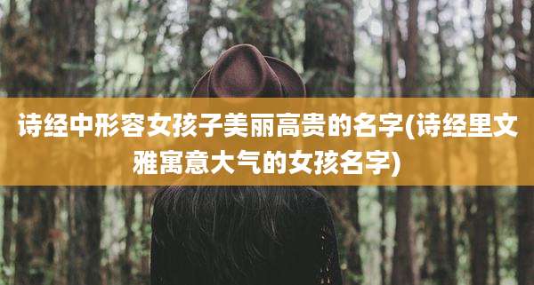 诗经中形容女孩子美丽高贵的名字(诗经里文雅寓意大气的女孩名字)