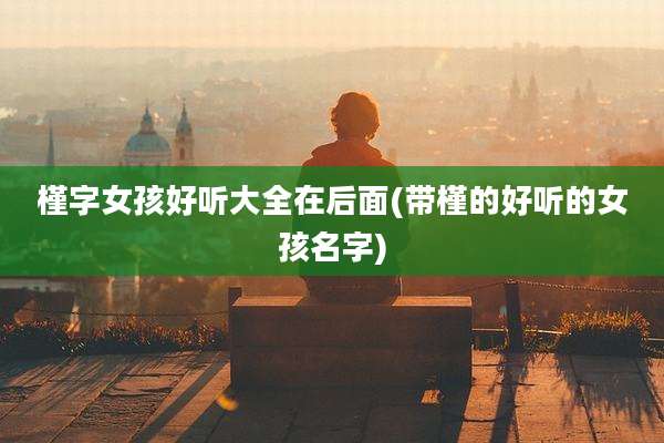 槿字女孩好听大全在后面(带槿的好听的女孩名字)