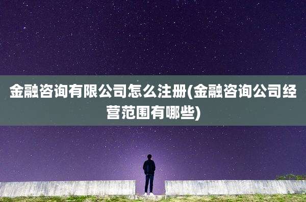 金融咨询有限公司怎么注册(金融咨询公司经营范围有哪些)