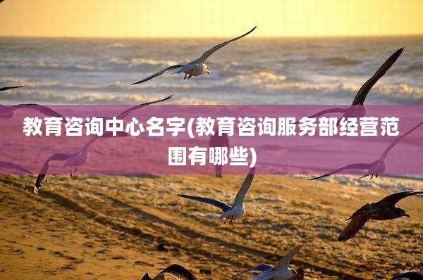 教育咨询中心名字(教育咨询服务部经营范围有哪些)