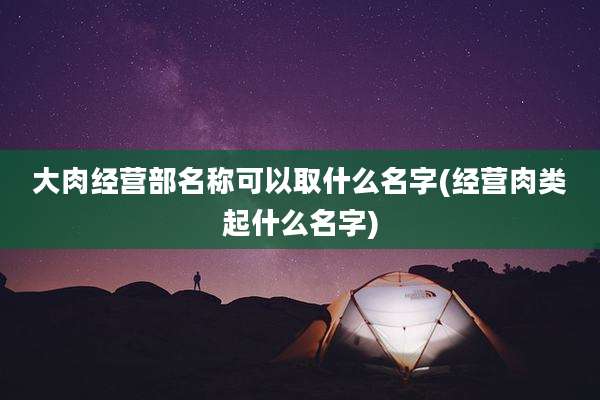 大肉经营部名称可以取什么名字(经营肉类起什么名字)